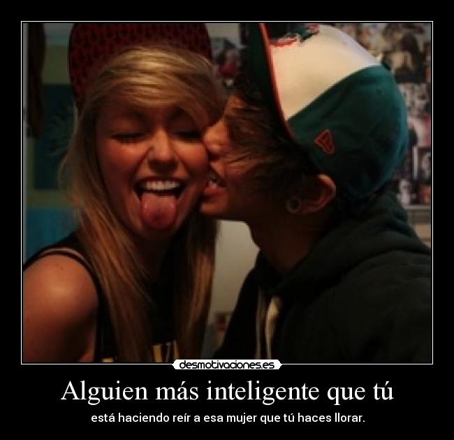 Alguien más inteligente que tú - está haciendo reír a esa mujer que tú haces llorar.