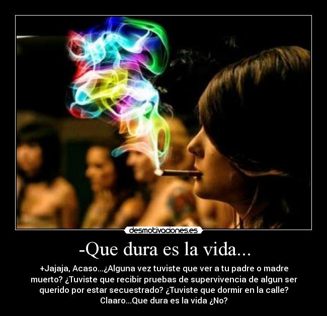 -Que dura es la vida... - +Jajaja, Acaso...¿Alguna vez tuviste que ver a tu padre o madre
muerto? ¿Tuviste que recibir pruebas de supervivencia de algun ser
querido por estar secuestrado? ¿Tuviste que dormir en la calle?
Claaro...Que dura es la vida ¿No?