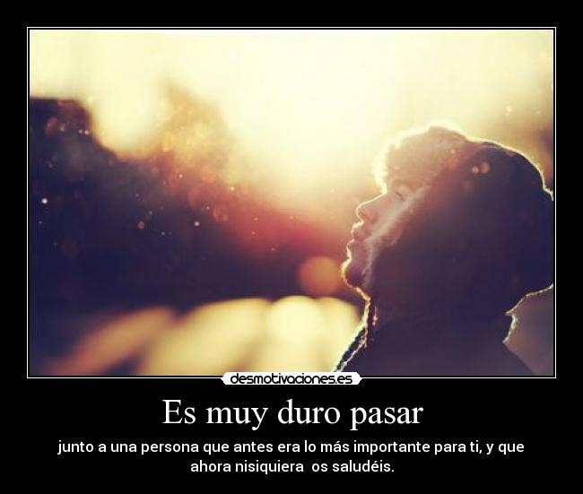 Es muy duro pasar - junto a una persona que antes era lo más importante para ti, y que
ahora nisiquiera os saludéis.