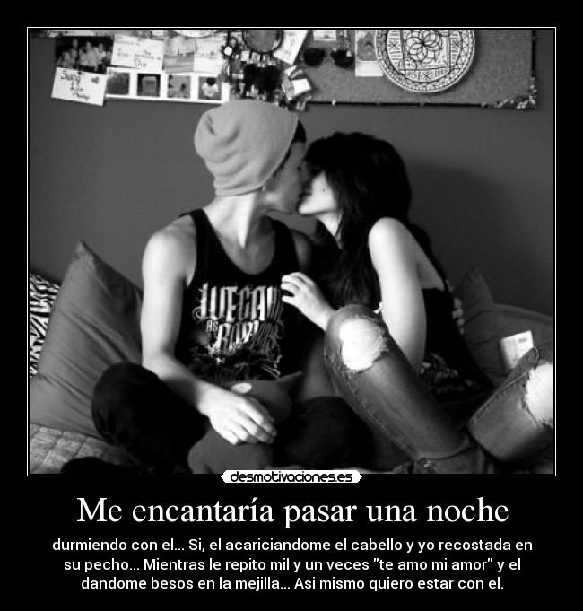 Me encantaría pasar una noche - durmiendo con el... Si, el acariciandome el cabello y yo recostada en
su pecho... Mientras le repito mil y un veces te amo mi amor y el
dandome besos en la mejilla... Asi mismo quiero estar con el.