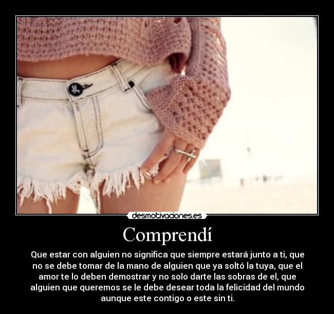 Comprendí - Que estar con alguien no significa que siempre estará junto a ti, que
no se debe tomar de la mano de alguien que ya soltó la tuya, que el
amor te lo deben demostrar y no solo darte las sobras de el, que
alguien que queremos se le debe desear toda la felicidad del mundo
aunque este contigo o este sin ti.