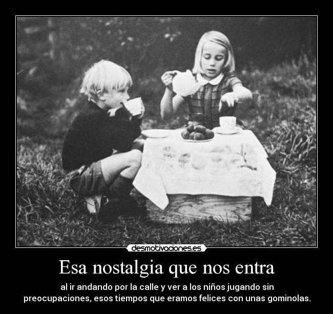 Esa nostalgia que nos entra - al ir andando por la calle y ver a los niños jugando sin
preocupaciones, esos tiempos que eramos felices con unas gominolas.