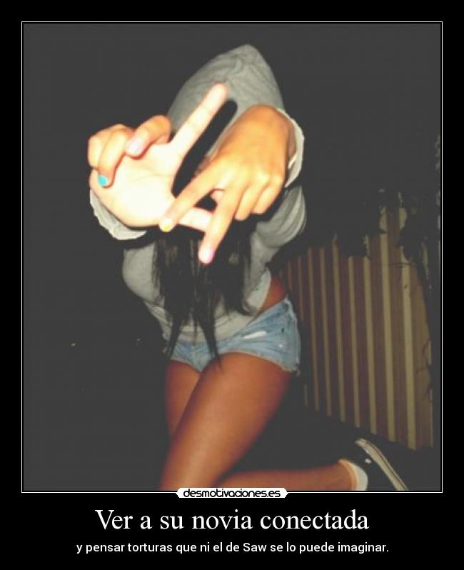 Ver a su novia conectada - y pensar torturas que ni el de Saw se lo puede imaginar.