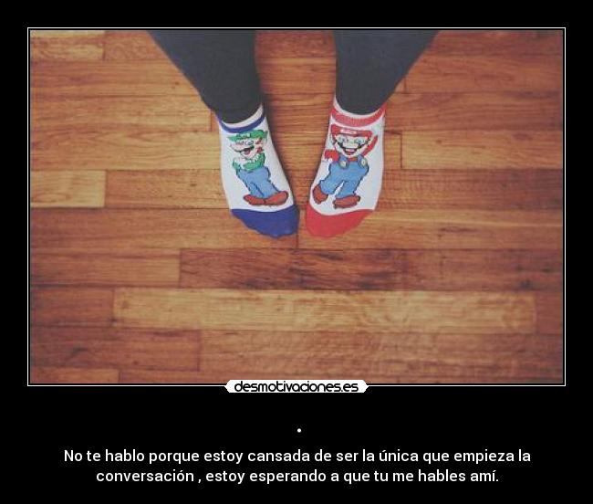 . - No te hablo porque estoy cansada de ser la única que empieza la
conversación , estoy esperando a que tu me hables amí.