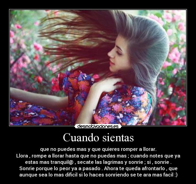 Cuando sientas - que no puedes mas y que quieres romper a llorar.
Llora , rompe a llorar hasta que no puedas mas ; cuando notes que ya
estas mas tranquil@ , secate las lagrimas y sonrie ; si , sonrie .
Sonrie porque lo peor ya a pasado . Ahora te queda afrontarlo , que
aunque sea lo mas dificil si lo haces sonriendo se te ara mas facil :)