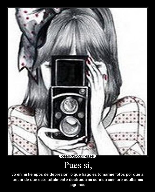Pues si, - yo en mi tiempos de depresión lo que hago es tomarme fotos por que a
pesar de que este totalmente destruida mi sonrisa siempre oculta mis
lagrimas.