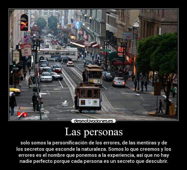 Las personas - solo somos la personificación de los errores, de las mentiras y de
los secretos que esconde la naturaleza. Somos lo que creemos y los
errores es el nombre que ponemos a la experiencia, así que no hay
nadie perfecto porque cada persona es un secreto que descubrir.