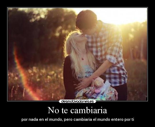 No te cambiaria - por nada en el mundo, pero cambiaria el mundo entero por ti
