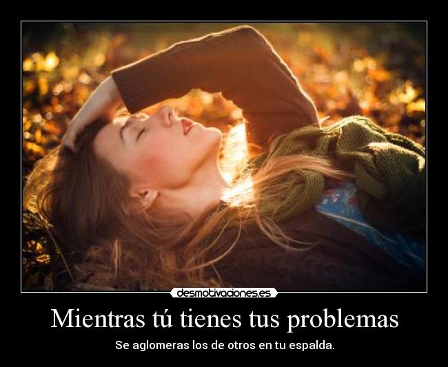 Mientras tú tienes tus problemas - Se aglomeras los de otros en tu espalda.