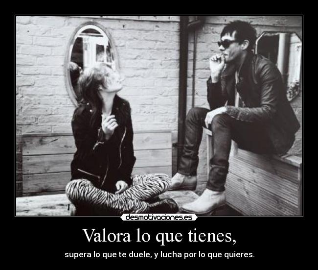 Valora lo que tienes, -