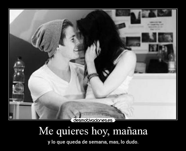 Me quieres hoy, mañana - y lo que queda de semana, mas, lo dudo.