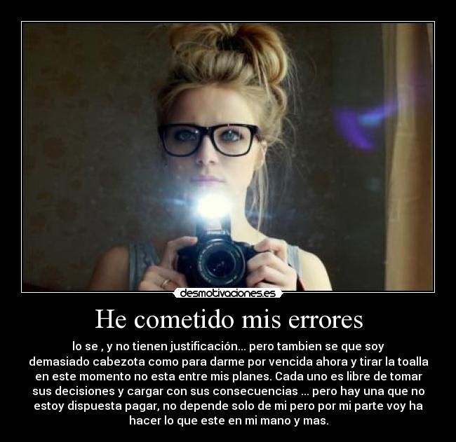 He cometido mis errores - lo se , y no tienen justificación... pero tambien se que soy
demasiado cabezota como para darme por vencida ahora y tirar la toalla
en este momento no esta entre mis planes. Cada uno es libre de tomar
sus decisiones y cargar con sus consecuencias ... pero hay una que no
estoy dispuesta pagar, no depende solo de mi pero por mi parte voy ha
hacer lo que este en mi mano y mas.