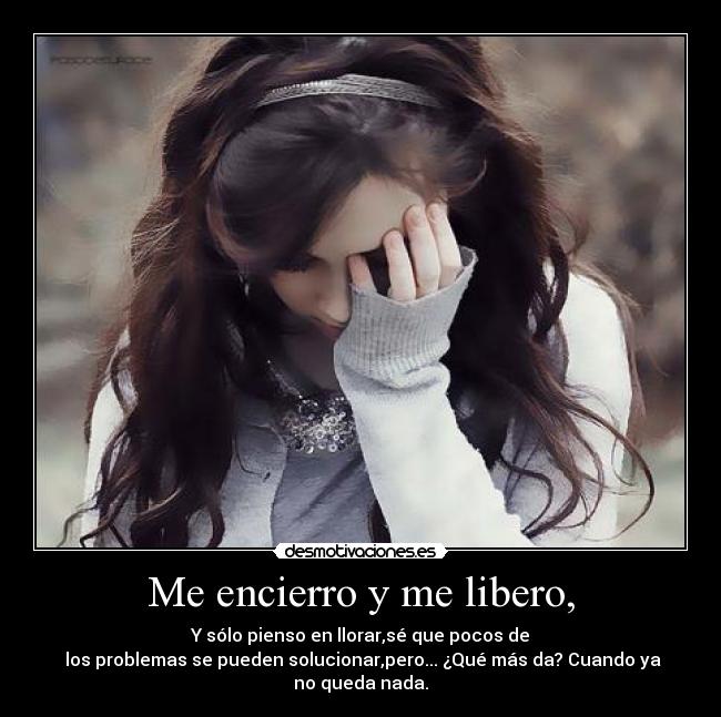 Me encierro y me libero, - Y sólo pienso en llorar,sé que pocos de
 los problemas se pueden solucionar,pero... ¿Qué más da? Cuando ya
no queda nada.