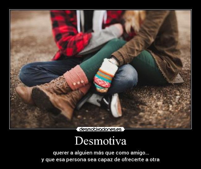 Desmotiva - querer a alguien más que como amigo...
y que esa persona sea capaz de ofrecerte a otra