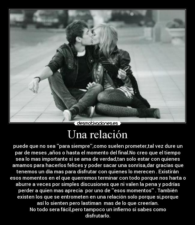 Una relación - puede que no sea para siempre,como suelen prometer,tal vez dure un
par de meses ,años o hasta el momento del final.No creo que el tiempo
sea lo mas importante si se ama de verdad,tan solo estar con quienes
amamos para hacerlos felices y poder sacar una sonrisa,dar gracias que
tenemos un día mas para disfrutar con quienes lo merecen . Existirán
esos momentos en el que querremos terminar con todo porque nos harta o
aburre a veces por simples discusiones que ni valen la pena y podrías
perder a quien mas aprecia  por uno de esos momentos . También
existen los que se entrometen en una relación solo porque si,porque
así lo sienten pero lastiman  mas de lo que creerían.
No todo sera fácil,pero tampoco un infierno si sabes como
disfrutarlo.