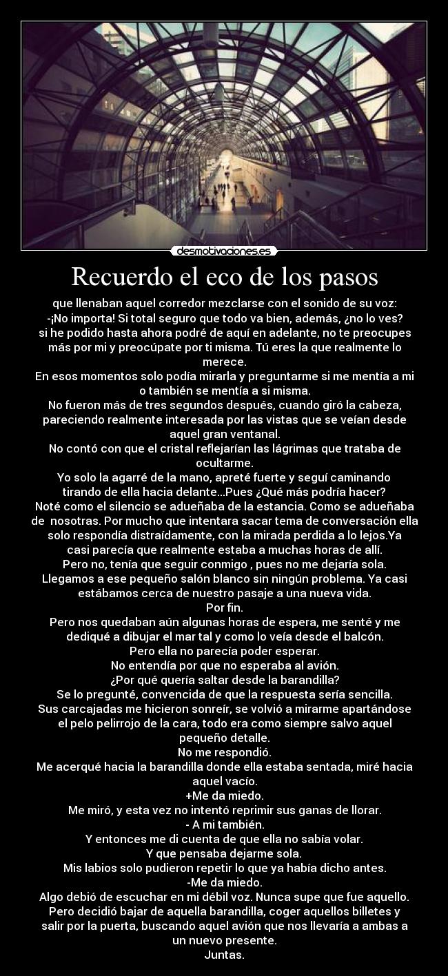 Recuerdo el eco de los pasos - que llenaban aquel corredor mezclarse con el sonido de su voz:
-¡No importa! Si total seguro que todo va bien, además, ¿no lo ves?
si he podido hasta ahora podré de aquí en adelante, no te preocupes
más por mi y preocúpate por ti misma. Tú eres la que realmente lo
merece.
En esos momentos solo podía mirarla y preguntarme si me mentía a mi
o también se mentía a si misma.
No fueron más de tres segundos después, cuando giró la cabeza,
pareciendo realmente interesada por las vistas que se veían desde
aquel gran ventanal.
No contó con que el cristal reflejarían las lágrimas que trataba de
ocultarme.
Yo solo la agarré de la mano, apreté fuerte y seguí caminando
tirando de ella hacia delante...Pues ¿Qué más podría hacer?
Noté como el silencio se adueñaba de la estancia. Como se adueñaba
de nosotras. Por mucho que intentara sacar tema de conversación ella
solo respondía distraídamente, con la mirada perdida a lo lejos.Ya
casi parecía que realmente estaba a muchas horas de allí.
Pero no, tenía que seguir conmigo , pues no me dejaría sola.
Llegamos a ese pequeño salón blanco sin ningún problema. Ya casi
estábamos cerca de nuestro pasaje a una nueva vida.
Por fin.
Pero nos quedaban aún algunas horas de espera, me senté y me
dediqué a dibujar el mar tal y como lo veía desde el balcón.
Pero ella no parecía poder esperar.
No entendía por que no esperaba al avión.
¿Por qué quería saltar desde la barandilla?
Se lo pregunté, convencida de que la respuesta sería sencilla.
Sus carcajadas me hicieron sonreír, se volvió a mirarme apartándose
el pelo pelirrojo de la cara, todo era como siempre salvo aquel
pequeño detalle.
No me respondió.
Me acerqué hacia la barandilla donde ella estaba sentada, miré hacia
aquel vacío.
+Me da miedo.
Me miró, y esta vez no intentó reprimir sus ganas de llorar.
- A mi también.
Y entonces me di cuenta de que ella no sabía volar.
Y que pensaba dejarme sola.
Mis labios solo pudieron repetir lo que ya había dicho antes.
-Me da miedo.
Algo debió de escuchar en mi débil voz. Nunca supe que fue aquello.
Pero decidió bajar de aquella barandilla, coger aquellos billetes y
salir por la puerta, buscando aquel avión que nos llevaría a ambas a
un nuevo presente.
Juntas.