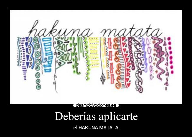 Deberías aplicarte - el HAKUNA MATATA.