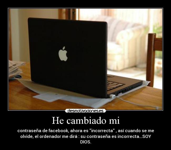 He cambiado mi - contraseña de facebook, ahora es incorrecta , así cuando se me
olvide, el ordenador me dirá : su contraseña es incorrecta...SOY
DIOS.