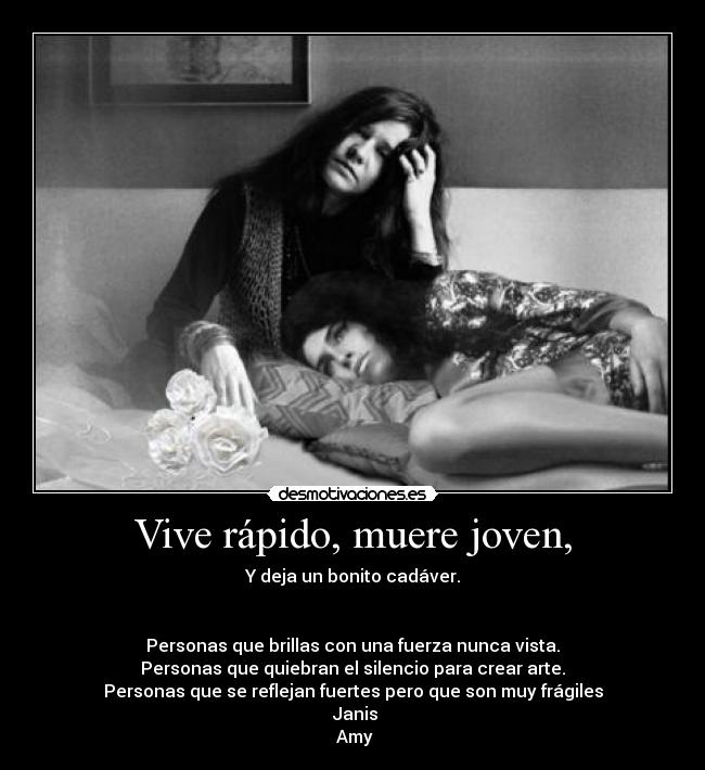 Vive rápido, muere joven, - Y deja un bonito cadáver.
Personas que brillas con una fuerza nunca vista.
Personas que quiebran el silencio para crear arte.
Personas que se reflejan fuertes pero que son muy frágiles
Janis
Amy