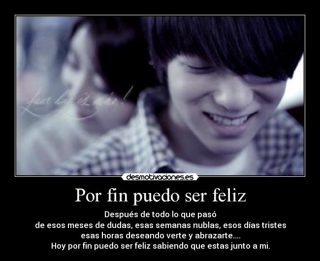 Por fin puedo ser feliz - Después de todo lo que pasó
de esos meses de dudas, esas semanas nublas, esos días tristes
esas horas deseando verte y abrazarte....
Hoy por fin puedo ser feliz sabiendo que estas junto a mi.
