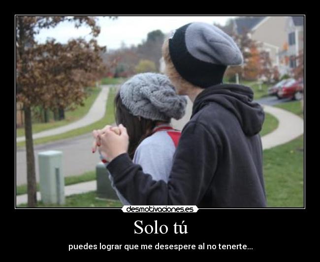 Solo tú - puedes lograr que me desespere al no tenerte...