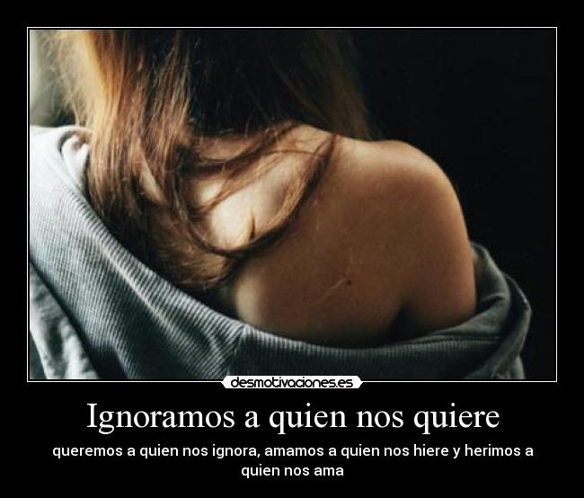 Ignoramos a quien nos quiere - queremos a quien nos ignora, amamos a quien nos hiere y herimos a quien nos ama