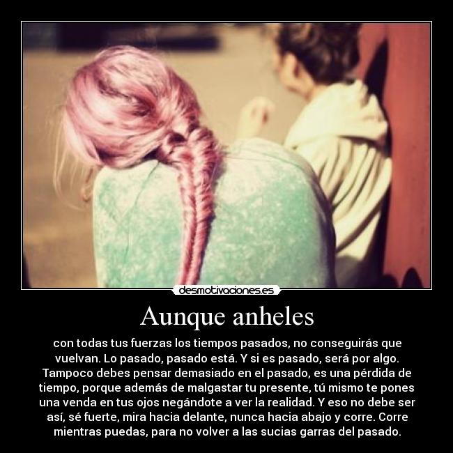 Aunque anheles - con todas tus fuerzas los tiempos pasados, no conseguirás que
vuelvan. Lo pasado, pasado está. Y si es pasado, será por algo.
Tampoco debes pensar demasiado en el pasado, es una pérdida de
tiempo, porque además de malgastar tu presente, tú mismo te pones
una venda en tus ojos negándote a ver la realidad. Y eso no debe ser
así, sé fuerte, mira hacia delante, nunca hacia abajo y corre. Corre
mientras puedas, para no volver a las sucias garras del pasado.