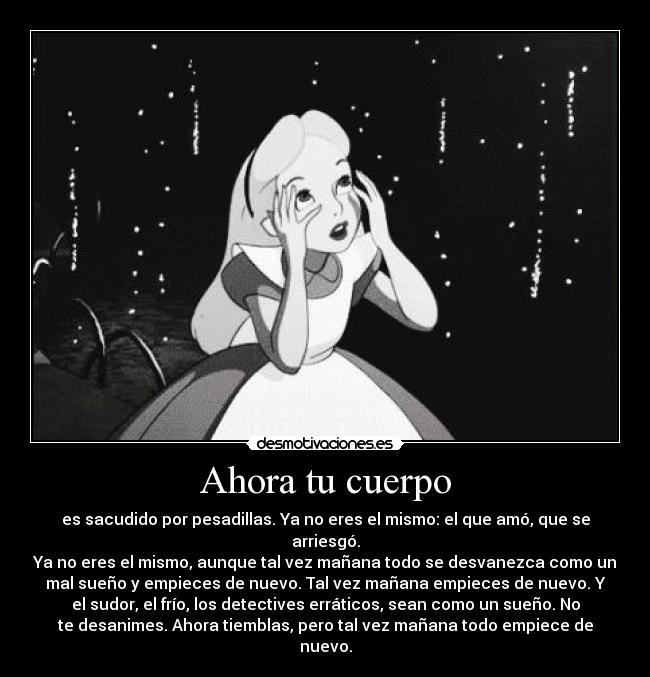 Ahora tu cuerpo - es sacudido por pesadillas. Ya no eres el mismo: el que amó, que se
arriesgó.
Ya no eres el mismo, aunque tal vez mañana todo se desvanezca como un
mal sueño y empieces de nuevo. Tal vez mañana empieces de nuevo. Y
el sudor, el frío, los detectives erráticos, sean como un sueño. No
te desanimes. Ahora tiemblas, pero tal vez mañana todo empiece de
nuevo.