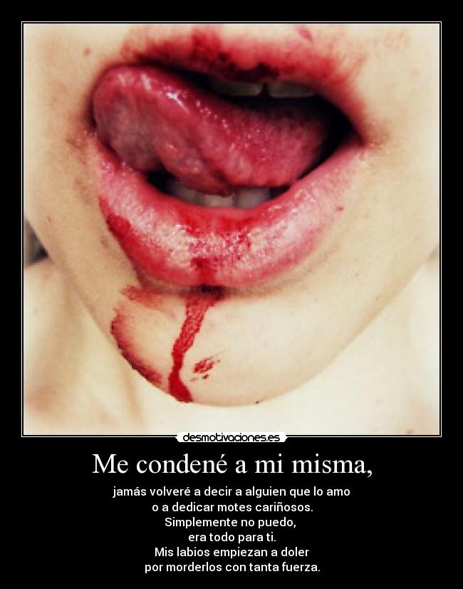 Me condené a mi misma, - jamás volveré a decir a alguien que lo amo
o a dedicar motes cariñosos.
Simplemente no puedo,
era todo para ti.
Mis labios empiezan a doler
por morderlos con tanta fuerza.