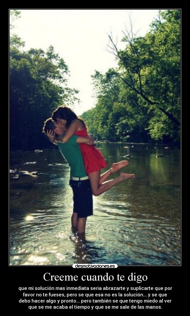 Creeme cuando te digo - que mi solución mas inmediata seria abrazarte y suplicarte que por
favor no te fueses, pero se que esa no es la solución... y se que
debo hacer algo y pronto... pero también se que tengo miedo al ver
que se me acaba el tiempo y que se me sale de las manos.