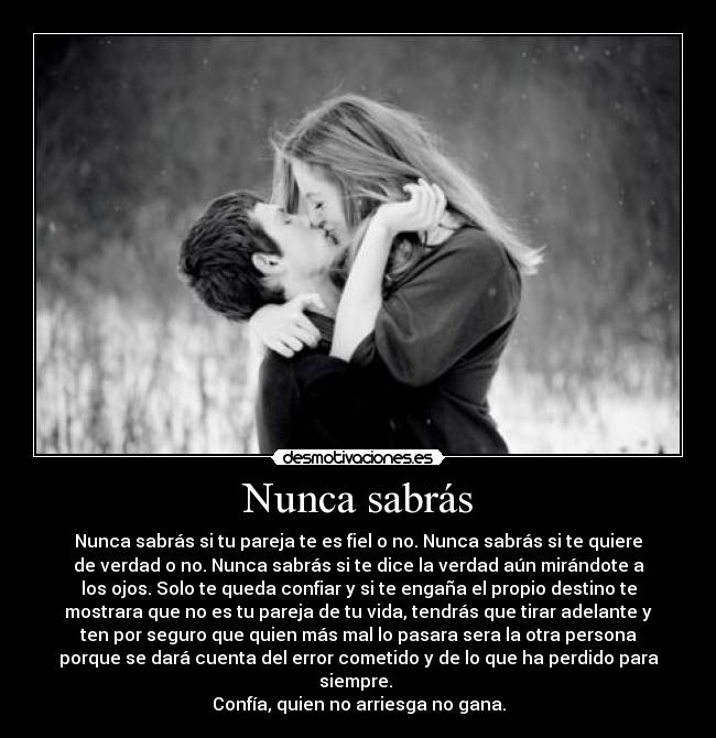 Nunca sabrás - Nunca sabrás si tu pareja te es fiel o no. Nunca sabrás si te quiere
de verdad o no. Nunca sabrás si te dice la verdad aún mirándote a
los ojos. Solo te queda confiar y si te engaña el propio destino te
mostrara que no es tu pareja de tu vida, tendrás que tirar adelante y
ten por seguro que quien más mal lo pasara sera la otra persona
porque se dará cuenta del error cometido y de lo que ha perdido para
siempre. 
Confía, quien no arriesga no gana.