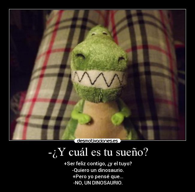 -¿Y cuál es tu sueño? - +Ser feliz contigo, ¿y el tuyo?
-Quiero un dinosaurio.
+Pero yo pensé que...
-NO, UN DINOSAURIO.
