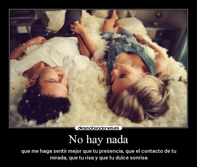No hay nada - que me haga sentir mejor que tu presencia, que el contacto de tu
mirada, que tu risa y que tu dulce sonrisa