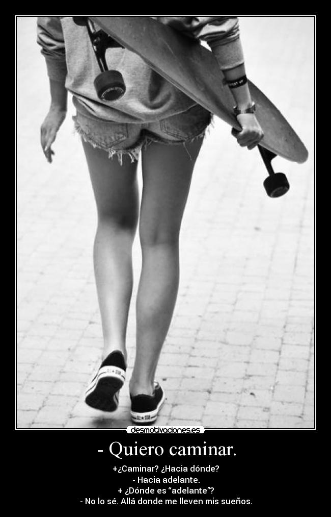 - Quiero caminar. - +¿Caminar? ¿Hacia dónde?
- Hacia adelante.
+ ¿Dónde es “adelante”?
- No lo sé. Allá donde me lleven mis sueños.