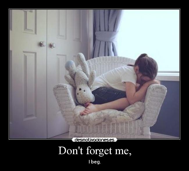 Dont forget me, - I beg.