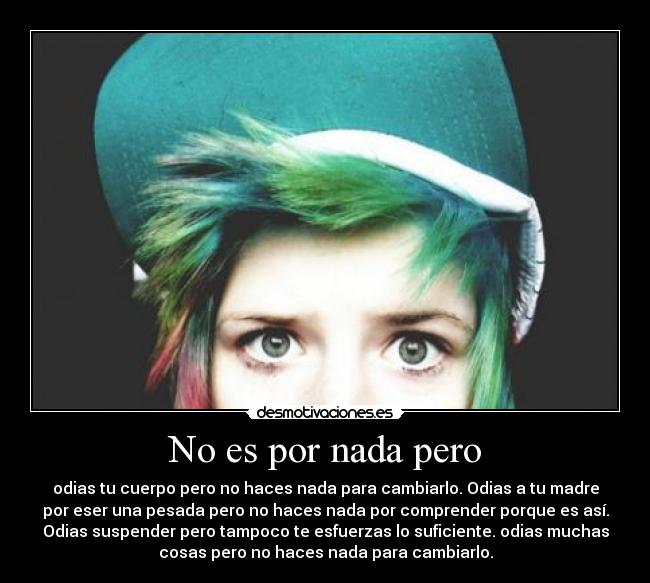 No es por nada pero - odias tu cuerpo pero no haces nada para cambiarlo. Odias a tu madre
por eser una pesada pero no haces nada por comprender porque es así.
Odias suspender pero tampoco te esfuerzas lo suficiente. odias muchas
cosas pero no haces nada para cambiarlo.