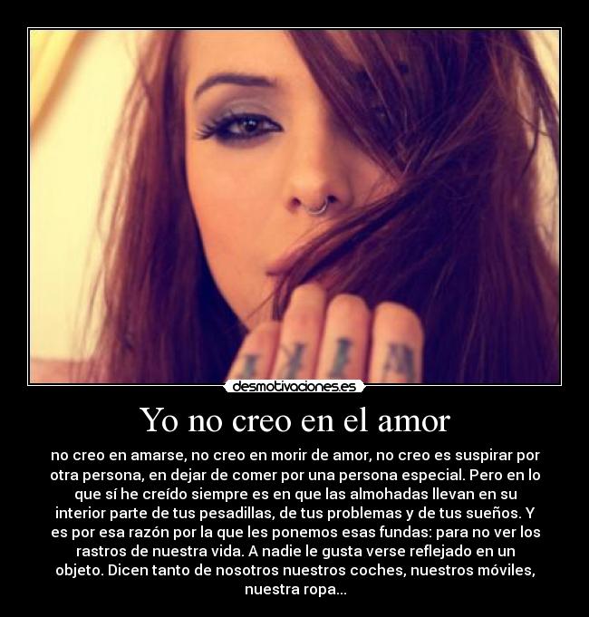 Yo no creo en el amor - no creo en amarse, no creo en morir de amor, no creo es suspirar por
otra persona, en dejar de comer por una persona especial. Pero en lo
que sí he creído siempre es en que las almohadas llevan en su
interior parte de tus pesadillas, de tus problemas y de tus sueños. Y
es por esa razón por la que les ponemos esas fundas: para no ver los
rastros de nuestra vida. A nadie le gusta verse reflejado en un
objeto. Dicen tanto de nosotros nuestros coches, nuestros móviles,
nuestra ropa...