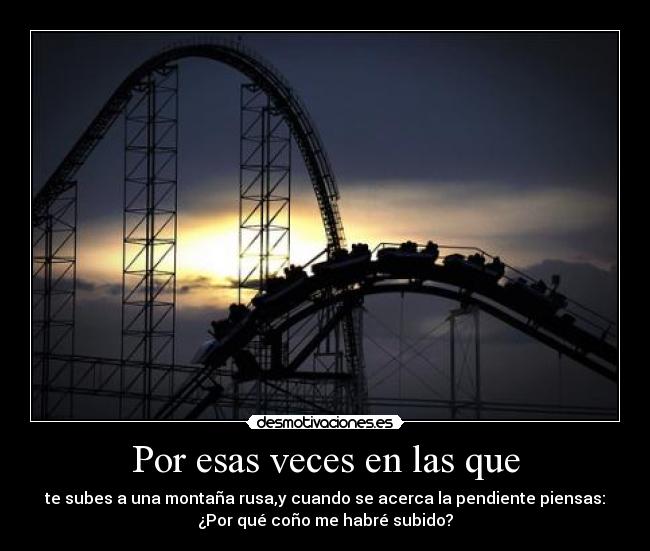 Por esas veces en las que - te subes a una montaña rusa,y cuando se acerca la pendiente piensas:
¿Por qué coño me habré subido?