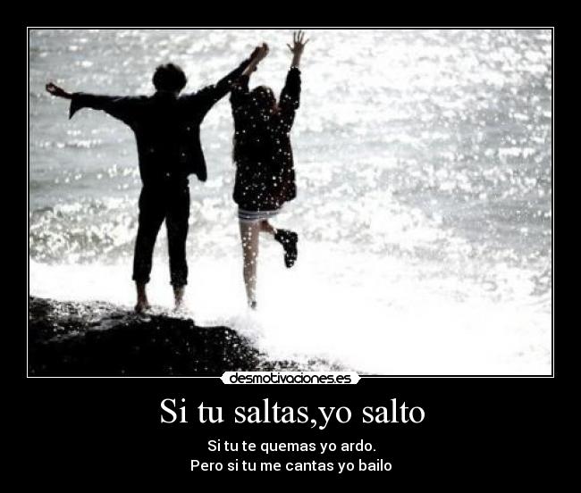 Si tu saltas,yo salto - Si tu te quemas yo ardo.
Pero si tu me cantas yo bailo