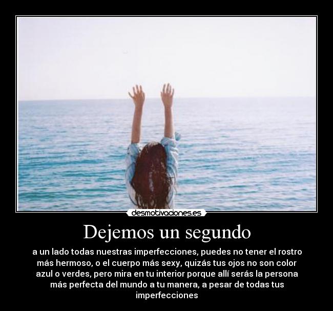 Dejemos un segundo - a un lado todas nuestras imperfecciones, puedes no tener el rostro
más hermoso, o el cuerpo más sexy, quizás tus ojos no son color
azul o verdes, pero mira en tu interior porque allí serás la persona
más perfecta del mundo a tu manera, a pesar de todas tus
imperfecciones♥