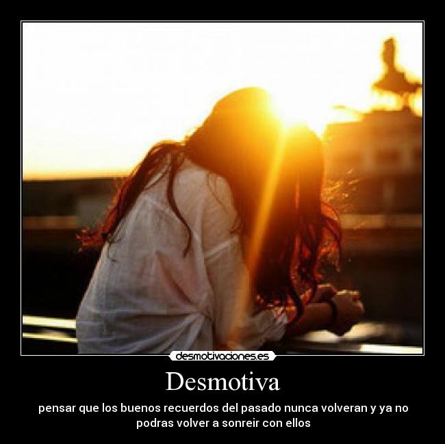 Desmotiva - pensar que los buenos recuerdos del pasado nunca volveran y ya no
podras volver a sonreir con ellos