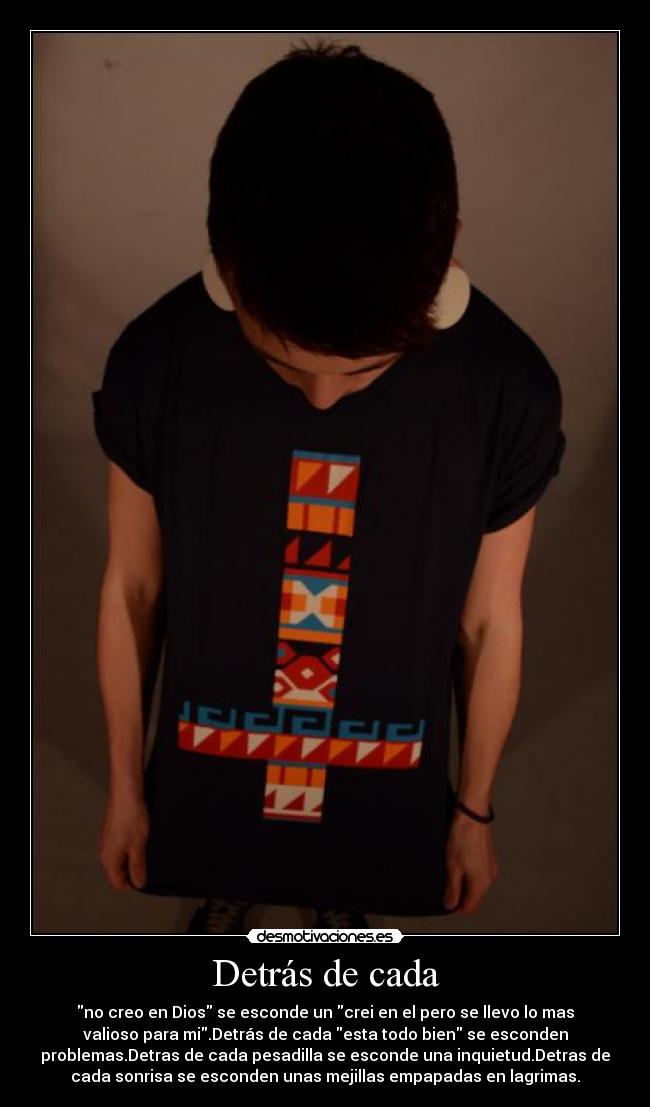 Detrás de cada - no creo en Dios se esconde un crei en el pero se llevo lo mas
valioso para mi.Detrás de cada esta todo bien se esconden
problemas.Detras de cada pesadilla se esconde una inquietud.Detras de
cada sonrisa se esconden unas mejillas empapadas en lagrimas.