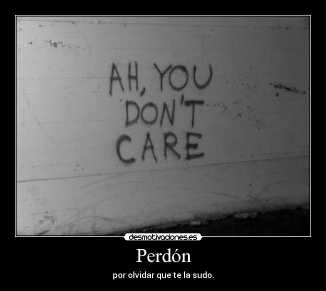 Perdón - por olvidar que te la sudo.