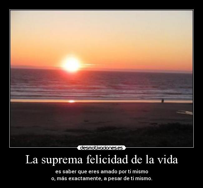 La suprema felicidad de la vida - es saber que eres amado por ti mismo
o, más exactamente, a pesar de ti mismo.