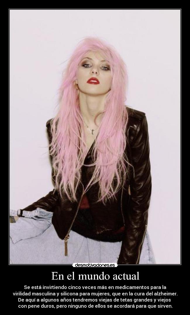 En el mundo actual - Se está invirtiendo cinco veces más en medicamentos para la
virilidad masculina y silicona para mujeres, que en la cura del alzheimer.
De aquí a algunos años tendremos viejas de tetas grandes y viejos
con pene duros, pero ninguno de ellos se acordará para que sirven.
