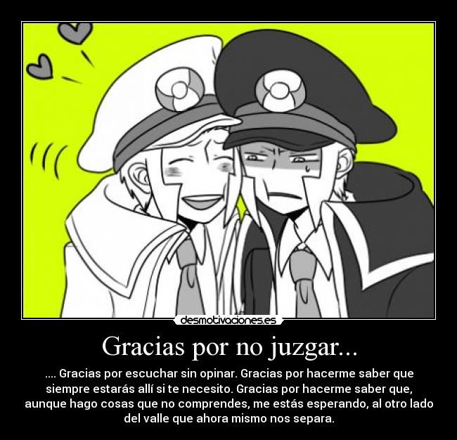 Gracias por no juzgar... - .... Gracias por escuchar sin opinar. Gracias por hacerme saber que
siempre estarás allí si te necesito. Gracias por hacerme saber que,
aunque hago cosas que no comprendes, me estás esperando, al otro lado
del valle que ahora mismo nos separa.