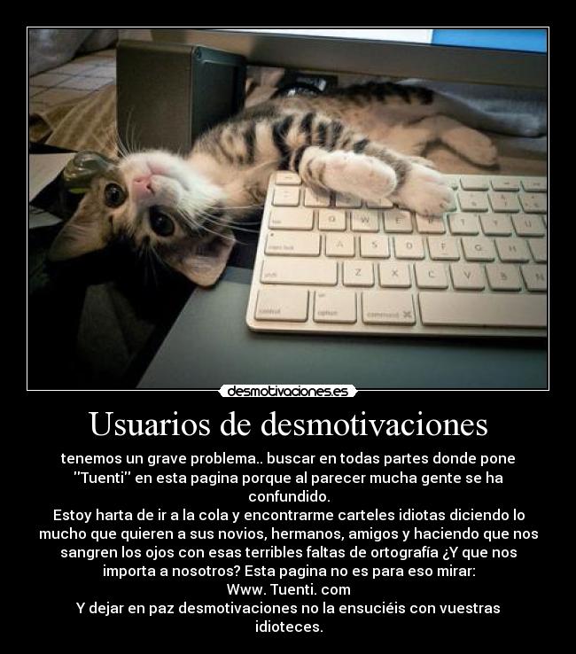 Usuarios de desmotivaciones - tenemos un grave problema.. buscar en todas partes donde pone
Tuenti en esta pagina porque al parecer mucha gente se ha
confundido.
Estoy harta de ir a la cola y encontrarme carteles idiotas diciendo lo
mucho que quieren a sus novios, hermanos, amigos y haciendo que nos
sangren los ojos con esas terribles faltas de ortografía ¿Y que nos
importa a nosotros? Esta pagina no es para eso mirar:
Www. Tuenti. com
Y dejar en paz desmotivaciones no la ensuciéis con vuestras
idioteces.