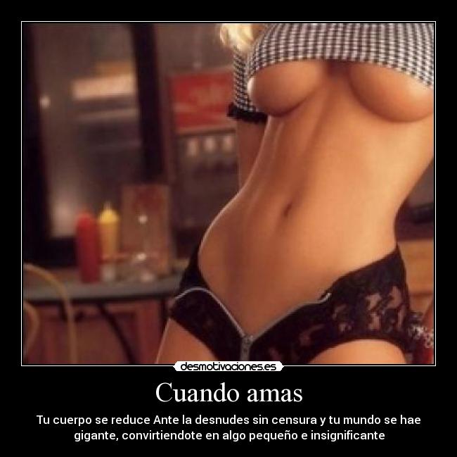 Cuando amas - Tu cuerpo se reduce Ante la desnudes sin censura y tu mundo se hae
gigante, convirtiendote en algo pequeño e insignificante