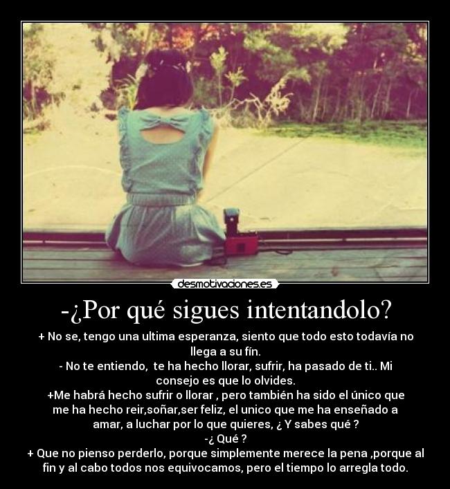 -¿Por qué sigues intentandolo? - + No se, tengo una ultima esperanza, siento que todo esto todavía no
llega a su fín.
- No te entiendo, te ha hecho llorar, sufrir, ha pasado de ti.. Mi
consejo es que lo olvides.
+Me habrá hecho sufrir o llorar , pero también ha sido el único que
me ha hecho reir,soñar,ser feliz, el unico que me ha enseñado a
amar, a luchar por lo que quieres, ¿ Y sabes qué ?
-¿ Qué ?
+ Que no pienso perderlo, porque simplemente merece la pena ,porque al
fin y al cabo todos nos equivocamos, pero el tiempo lo arregla todo.
