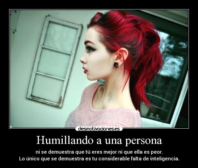 Humillando a una persona - ni se demuestra que tú eres mejor ni que ella es peor.
Lo único que se demuestra es tu considerable falta de inteligencia.